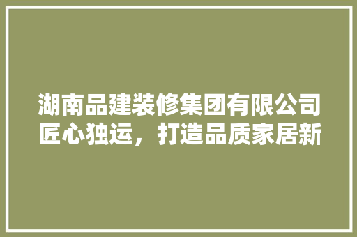 湖南品建装修集团有限公司匠心独运，打造品质家居新典范