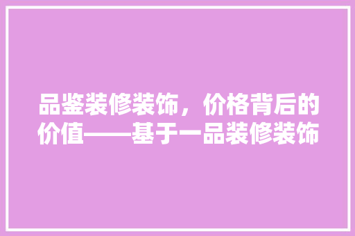 品鉴装修装饰，价格背后的价值——基于一品装修装饰价格查询表的详细解读