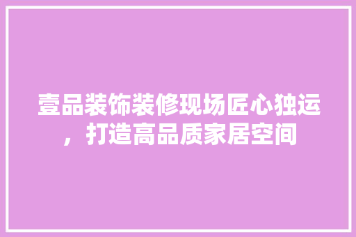 壹品装饰装修现场匠心独运，打造高品质家居空间