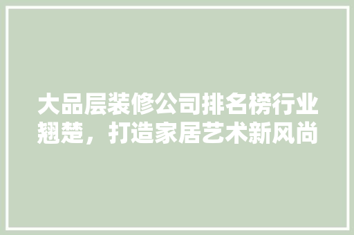大品层装修公司排名榜行业翘楚，打造家居艺术新风尚 生态建筑设计