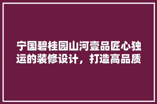 宁国碧桂园山河壹品匠心独运的装修设计，打造高品质居住体验