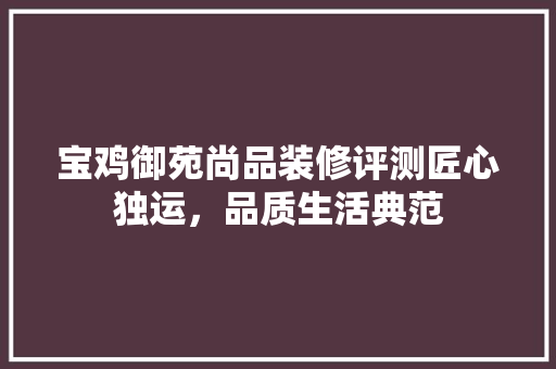 宝鸡御苑尚品装修评测匠心独运，品质生活典范