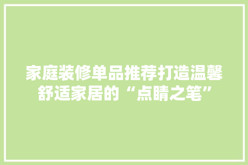 家庭装修单品推荐打造温馨舒适家居的“点睛之笔”