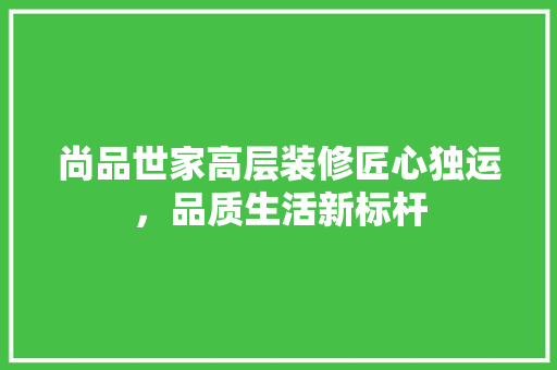 尚品世家高层装修匠心独运，品质生活新标杆 生态建筑设计