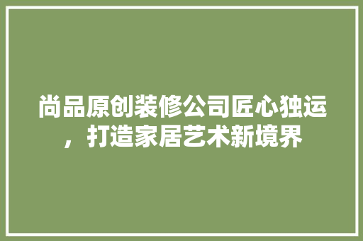 尚品原创装修公司匠心独运，打造家居艺术新境界