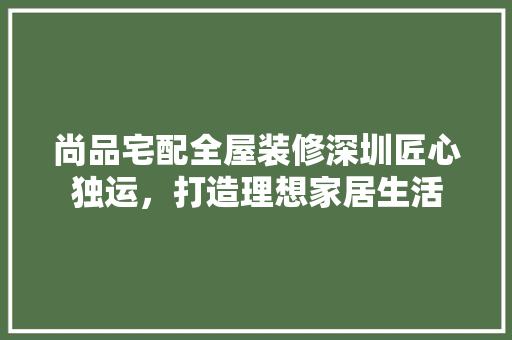 尚品宅配全屋装修深圳匠心独运，打造理想家居生活