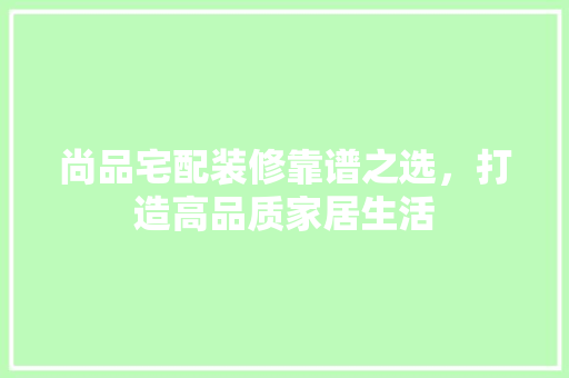 尚品宅配装修靠谱之选，打造高品质家居生活