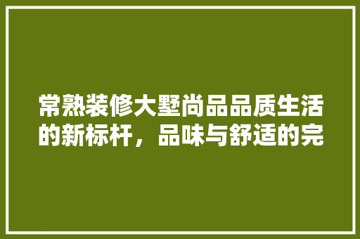 常熟装修大墅尚品品质生活的新标杆，品味与舒适的完美融合