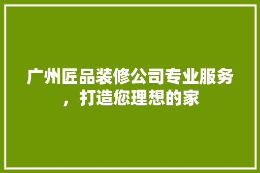 广州匠品装修公司专业服务，打造您理想的家