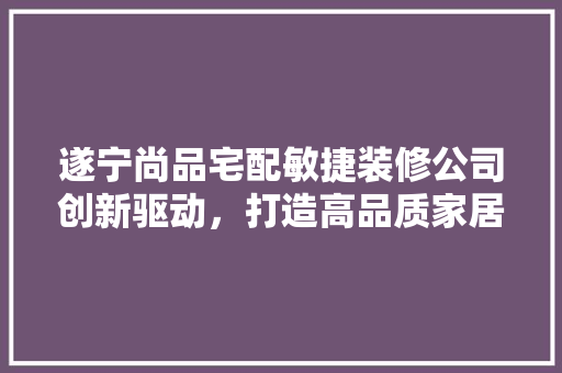 遂宁尚品宅配敏捷装修公司创新驱动，打造高品质家居生活