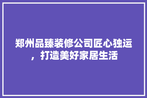 郑州品臻装修公司匠心独运，打造美好家居生活