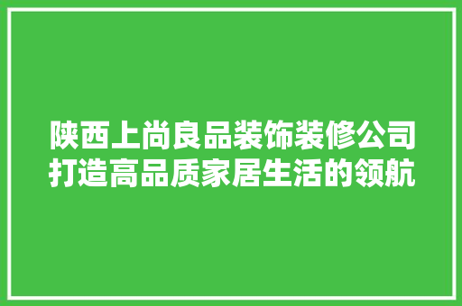 陕西上尚良品装饰装修公司打造高品质家居生活的领航者