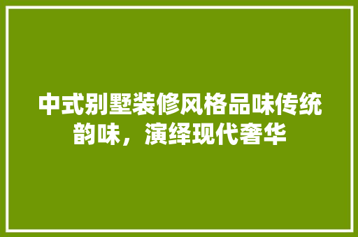 中式别墅装修风格品味传统韵味，演绎现代奢华