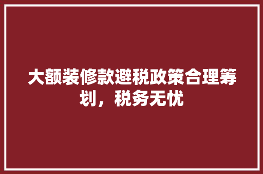 大额装修款避税政策合理筹划，税务无忧