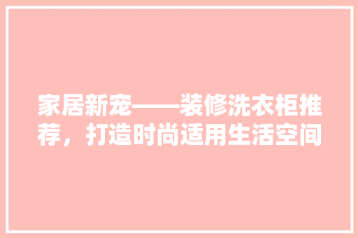 家居新宠——装修洗衣柜推荐，打造时尚适用生活空间 设计原则