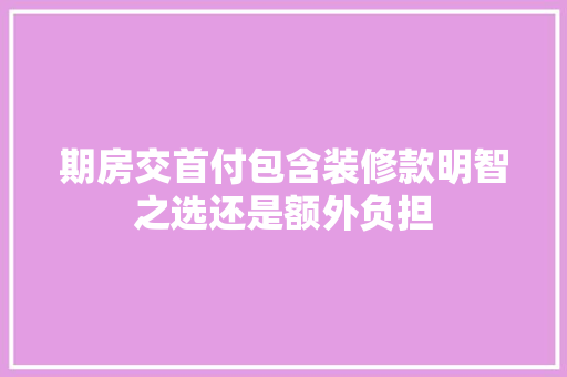期房交首付包含装修款明智之选还是额外负担