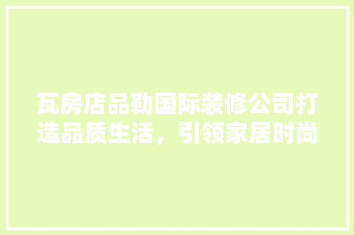 瓦房店品勒国际装修公司打造品质生活，引领家居时尚潮流