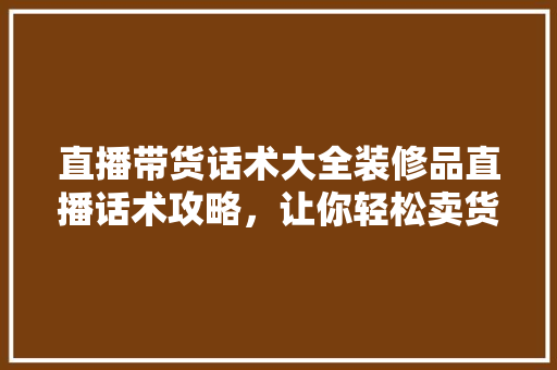 直播带货话术大全装修品直播话术攻略，让你轻松卖货