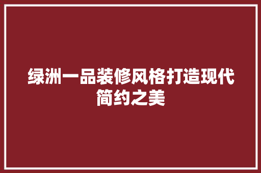 绿洲一品装修风格打造现代简约之美 工艺流程