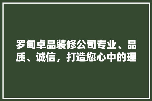 罗甸卓品装修公司专业、品质、诚信，打造您心中的理想家园