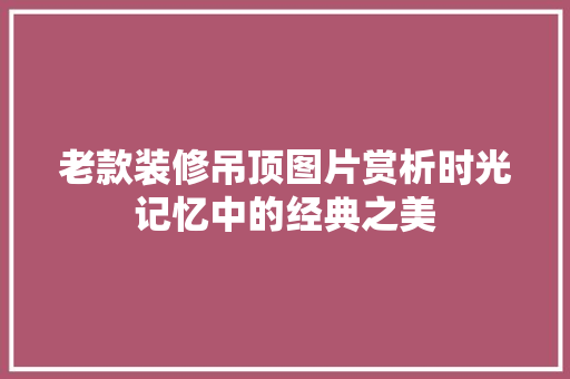 老款装修吊顶图片赏析时光记忆中的经典之美 设计原则