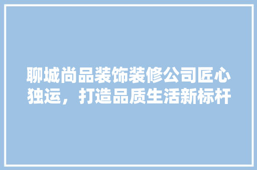 聊城尚品装饰装修公司匠心独运，打造品质生活新标杆