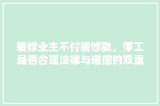 装修业主不付装修款，停工是否合理法律与道德的双重审视