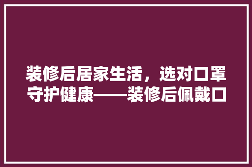 装修后居家生活，选对口罩守护健康——装修后佩戴口罩的必要及选择指南