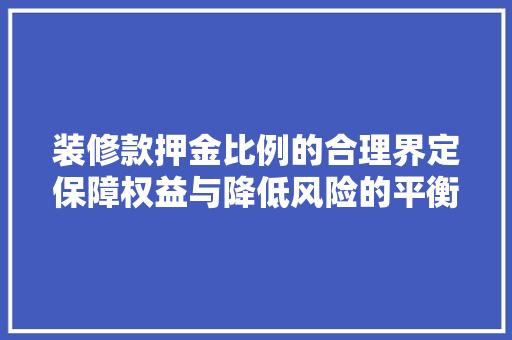 装修款押金比例的合理界定保障权益与降低风险的平衡之路 施工工艺