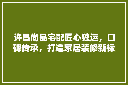 许昌尚品宅配匠心独运，口碑传承，打造家居装修新标杆 新型材料