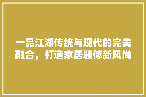 一品江湖传统与现代的完美融合，打造家居装修新风尚