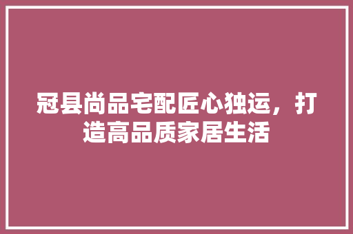 冠县尚品宅配匠心独运，打造高品质家居生活