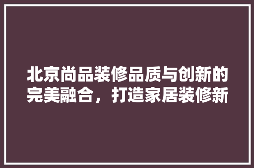 北京尚品装修品质与创新的完美融合，打造家居装修新标杆