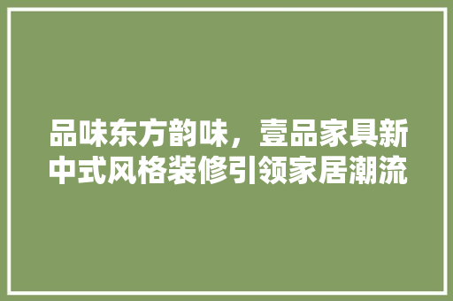 品味东方韵味，壹品家具新中式风格装修引领家居潮流