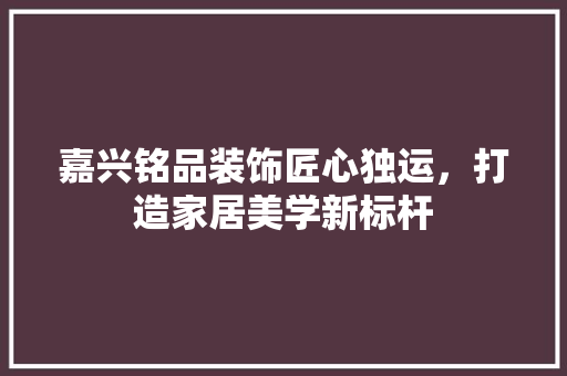 嘉兴铭品装饰匠心独运，打造家居美学新标杆