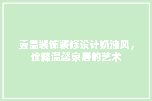 壹品装饰装修设计奶油风，诠释温馨家居的艺术