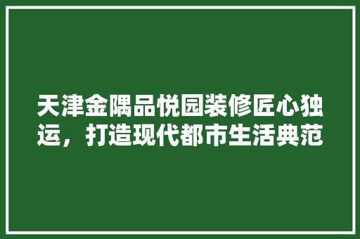 天津金隅品悦园装修匠心独运，打造现代都市生活典范