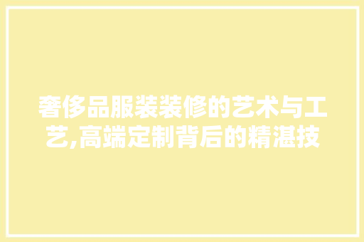 奢侈品服装装修的艺术与工艺,高端定制背后的精湛技艺