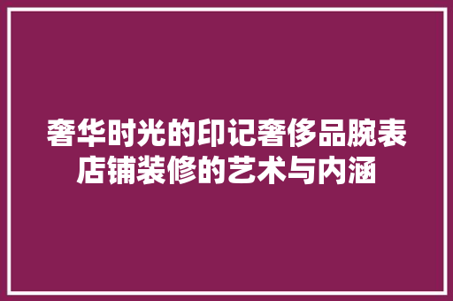 奢华时光的印记奢侈品腕表店铺装修的艺术与内涵