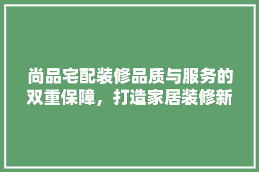 尚品宅配装修品质与服务的双重保障，打造家居装修新标杆