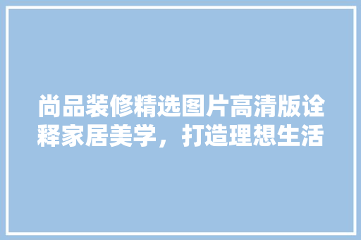 尚品装修精选图片高清版诠释家居美学，打造理想生活空间