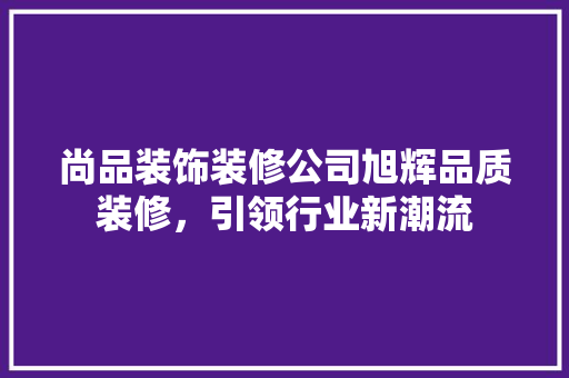 尚品装饰装修公司旭辉品质装修，引领行业新潮流