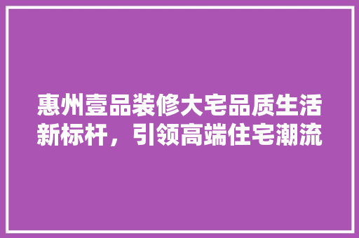 惠州壹品装修大宅品质生活新标杆，引领高端住宅潮流
