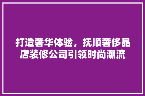 打造奢华体验，抚顺奢侈品店装修公司引领时尚潮流