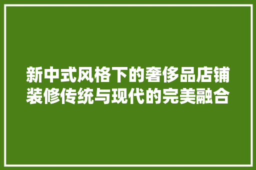 新中式风格下的奢侈品店铺装修传统与现代的完美融合