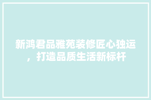新鸿君品雅苑装修匠心独运，打造品质生活新标杆