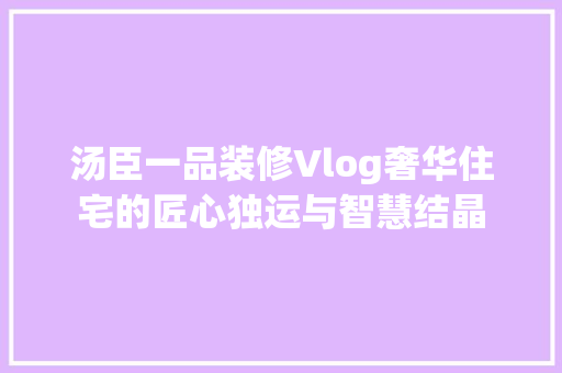 汤臣一品装修Vlog奢华住宅的匠心独运与智慧结晶