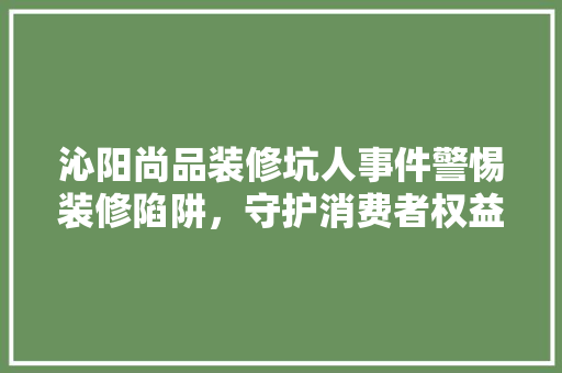 沁阳尚品装修坑人事件警惕装修陷阱，守护消费者权益