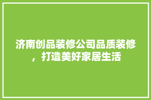 济南创品装修公司品质装修，打造美好家居生活
