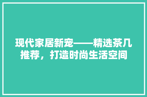 现代家居新宠——精选茶几推荐，打造时尚生活空间